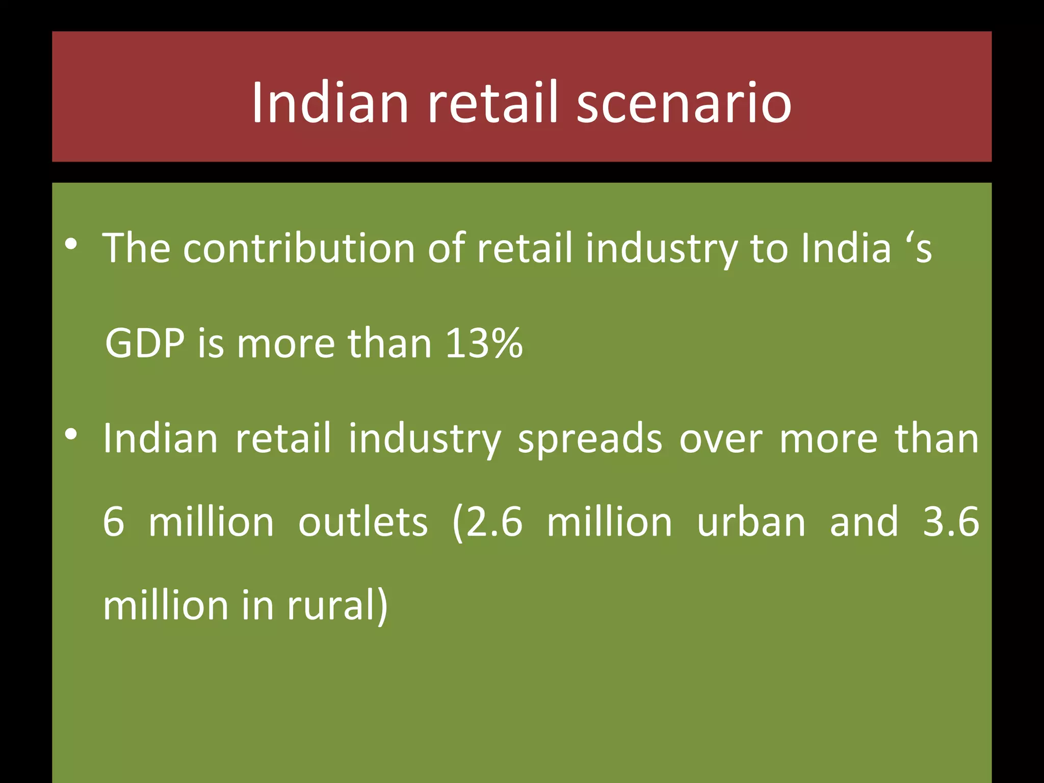 Indian retail scenario
• The contribution of retail industry to India ‘s
GDP is more than 13%
• Indian retail industry spreads over more than
6 million outlets (2.6 million urban and 3.6
million in rural)

 