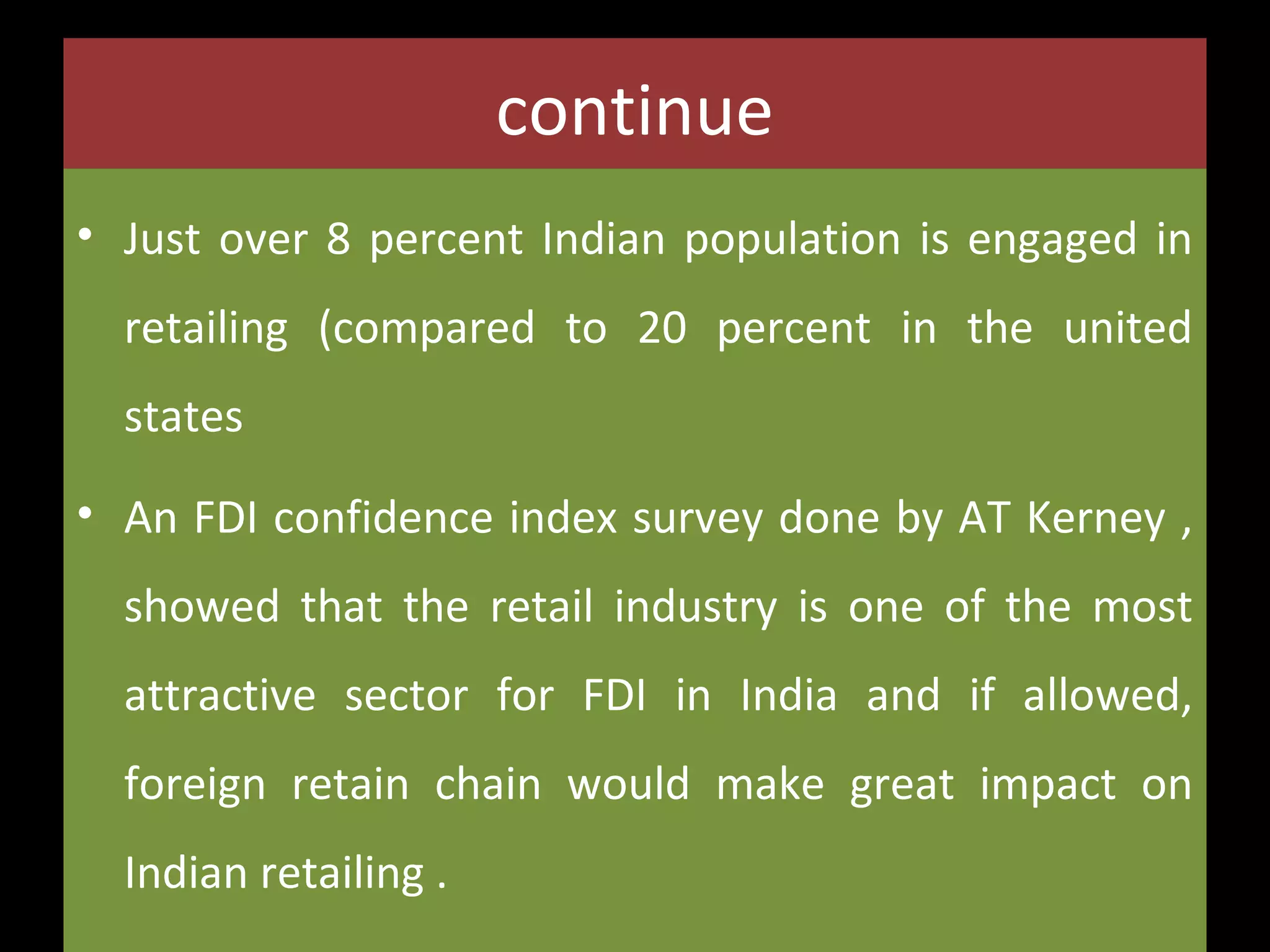 continue
• Just over 8 percent Indian population is engaged in
retailing (compared to 20 percent in the united
states
• An FDI confidence index survey done by AT Kerney ,
showed that the retail industry is one of the most
attractive sector for FDI in India and if allowed,
foreign retain chain would make great impact on
Indian retailing .

 