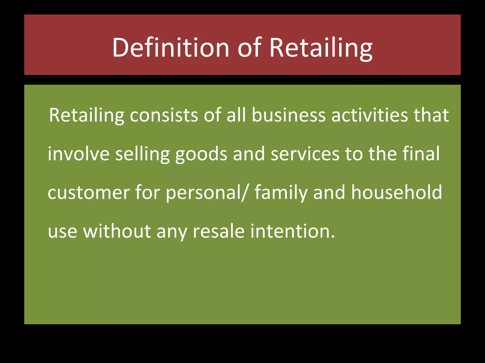 Definition of Retailing
Retailing consists of all business activities that
involve selling goods and services to the final
customer for personal/ family and household
use without any resale intention.

 