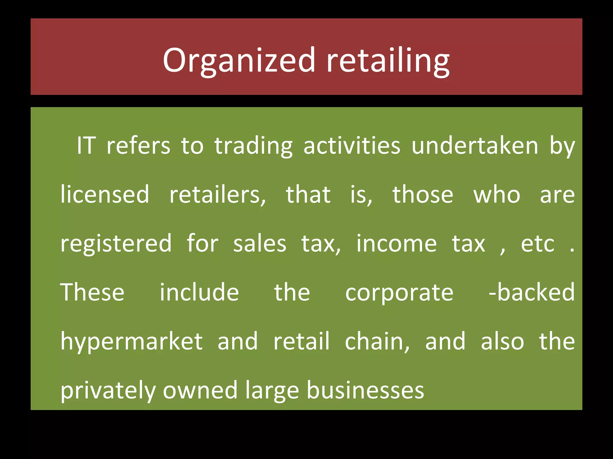 Organized retailing
IT refers to trading activities undertaken by
licensed retailers, that is, those who are
registered for sales tax, income tax , etc .
These

include

the

corporate

-backed

hypermarket and retail chain, and also the
privately owned large businesses

 
