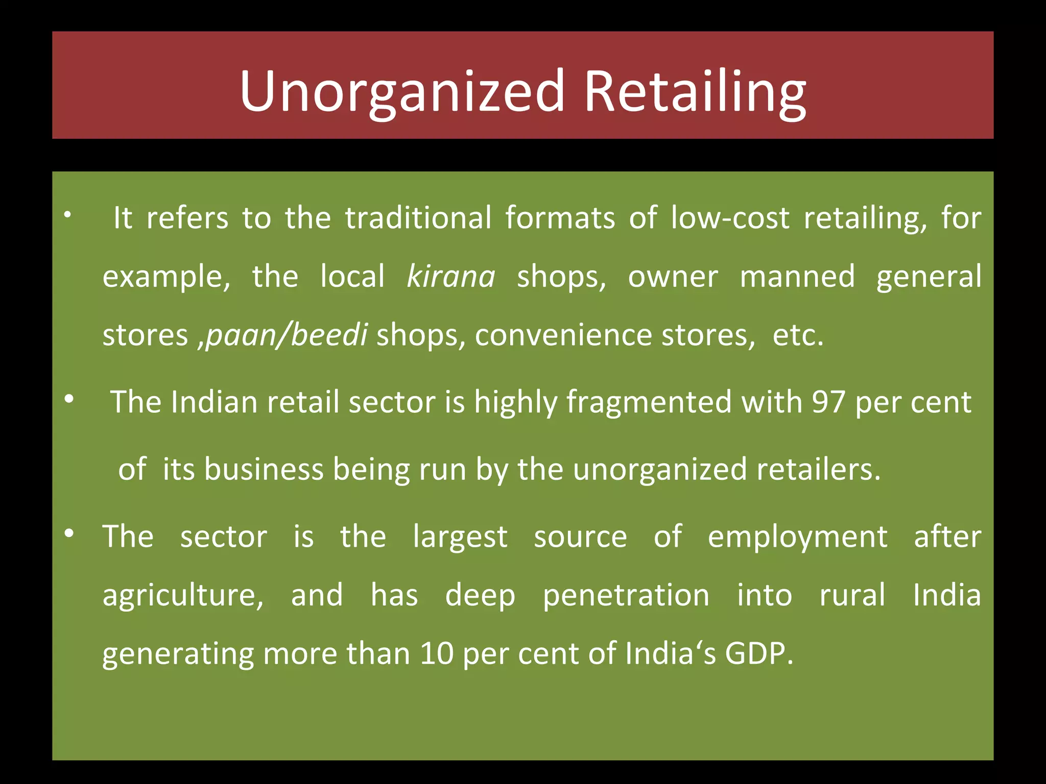 Unorganized Retailing
•

It refers to the traditional formats of low-cost retailing, for
example, the local kirana shops, owner manned general
stores ,paan/beedi shops, convenience stores, etc.

•

The Indian retail sector is highly fragmented with 97 per cent
of its business being run by the unorganized retailers.

• The sector is the largest source of employment after
agriculture, and has deep penetration into rural India
generating more than 10 per cent of India‘s GDP.

 