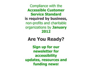 Compliance with the Accessible Customer Service Standard is required by business, non-profits and charitable organizations by January 2012   Are You Ready?   Sign up for our newsletter for accessibility updates, resources and funding news! 