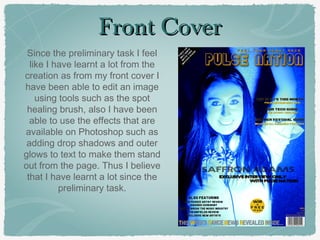 Front CoverFront Cover
Since the preliminary task I feel
like I have learnt a lot from the
creation as from my front cover I
have been able to edit an image
using tools such as the spot
healing brush, also I have been
able to use the effects that are
available on Photoshop such as
adding drop shadows and outer
glows to text to make them stand
out from the page. Thus I believe
that I have learnt a lot since the
preliminary task.
 