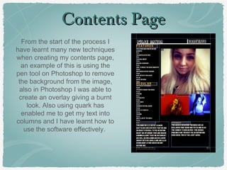 Contents PageContents Page
From the start of the process I
have learnt many new techniques
when creating my contents page,
an example of this is using the
pen tool on Photoshop to remove
the background from the image,
also in Photoshop I was able to
create an overlay giving a burnt
look. Also using quark has
enabled me to get my text into
columns and I have learnt how to
use the software effectively.
 