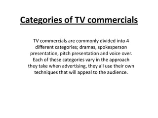 Categories of TV commercials
TV commercials are commonly divided into 4
different categories; dramas, spokesperson
presentation, pitch presentation and voice over.
Each of these categories vary in the approach
they take when advertising, they all use their own
techniques that will appeal to the audience.
 