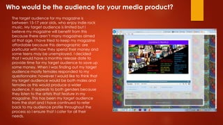 Who would be the audience for your media product?
The target audience for my magazine is
between 15-17 year olds, who enjoy indie rock
music. My target audience is limited but I
believe my magazine will benefit from this
because there aren’t many magazines aimed
at that age. I have tried to keep my magazine
affordable because this demographic are
particular with how they spend their money and
some teens may be unemployed. I decided
that I would have a monthly release date to
provide time for my target audience to save up
some money. When I was finding out my target
audience mostly females responded to my
questionnaire; however I would like to think that
my target audience would be both males and
females as this would produce a wider
audience. It appeals to both genders because
they listen to the artists that feature in my
magazine. This has been my target audience
from the start and I have continued to refer
back to my audience profile throughout the
process so I ensure that I cater for all their
needs.
 