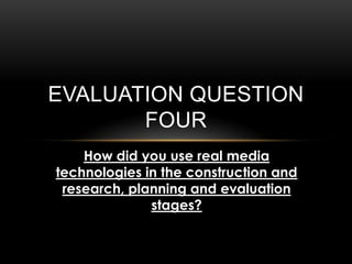 EVALUATION QUESTION
FOUR
How did you use real media
technologies in the construction and
research, planning and evaluation
stages?
 