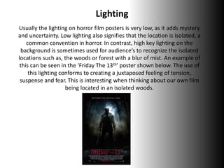 Lighting
Usually the lighting on horror film posters is very low, as it adds mystery
and uncertainty. Low lighting also signifies that the location is isolated, a
common convention in horror. In contrast, high key lighting on the
background is sometimes used for audience’s to recognize the isolated
locations such as, the woods or forest with a blur of mist. An example of
this can be seen in the ‘Friday The 13th’ poster shown below. The use of
this lighting conforms to creating a juxtaposed feeling of tension,
suspense and fear. This is interesting when thinking about our own film
being located in an isolated woods.
 