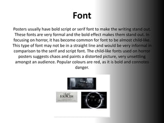 Font
Posters usually have bold script or serif font to make the writing stand out.
These fonts are very formal and the bold effect makes them stand out. In
focusing on horror, it has become common for font to be almost child-like.
This type of font may not be in a straight line and would be very informal in
comparison to the serif and script font. The child-like fonts used on horror
posters suggests chaos and paints a distorted picture, very unsettling
amongst an audience. Popular colours are red, as it is bold and connotes
danger.
 