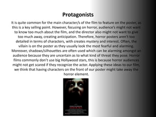 Protagonists
It is quite common for the main character/s of the film to feature on the poster, as
this is a key selling point. However, focusing on horror, audience’s might not want
to know too much about the film, and the director also might not want to give
too much away, creating anticipation. Therefore, horror posters aren’t too
detailed in terms of characters, with creates mystery and interest. Often, the
villain is on the poster as they usually look the most fearful and alarming.
Moreover, shadows/silhouettes are often used which can be alarming amongst an
audience because they are uncertain as to what kind of threat they pose. Horror
films commonly don’t use big Hollywood stars, this is because horror audiences
might not get scared if they recognize the actor. Applying these ideas to our film,
we think that having characters on the front of our poster might take away the
horror element.
 