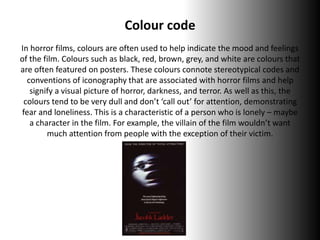 Colour code
In horror films, colours are often used to help indicate the mood and feelings
of the film. Colours such as black, red, brown, grey, and white are colours that
are often featured on posters. These colours connote stereotypical codes and
conventions of iconography that are associated with horror films and help
signify a visual picture of horror, darkness, and terror. As well as this, the
colours tend to be very dull and don’t ‘call out’ for attention, demonstrating
fear and loneliness. This is a characteristic of a person who is lonely – maybe
a character in the film. For example, the villain of the film wouldn’t want
much attention from people with the exception of their victim.
 