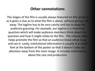 Other connotations
The slogan of the film is usually always featured on film posters
as it gives a clue as to what the film is about, without giving it all
away. The tagline has to be very catchy and has to keep the
audience guessing. For example, our tagline is a rhetorical
question which will make audience members think about the
question and how it might relate to the film. The release date
helps promote the film so that an audience know when to go
and see it. Lastly, institutional information is usually in a small
font at the bottom of the poster so that it doesn’t take any
attention away from the main image. It includes information
about the cast and production
 