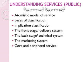 UNDERSTANDING SERVICES (PUBLIC)
 Atomistic model of service
 Bases of classification
 Implication classification
 The front stage/ delivery system
 The back stage/ technical system
 The marketing system
 Core and peripheral service
 