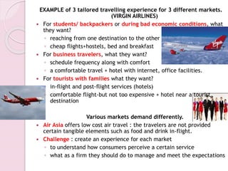 EXAMPLE of 3 tailored travelling experience for 3 different markets.
(VIRGIN AIRLINES)
 For students/ backpackers or during bad economic conditions, what
they want?
◦ reaching from one destination to the other
◦ cheap flights+hostels, bed and breakfast
 For business travelers, what they want?
◦ schedule frequency along with comfort
◦ a comfortable travel + hotel with internet, office facilities.
 For tourists with families what they want?
◦ in-flight and post-flight services (hotels)
◦ comfortable flight-but not too expensive + hotel near a tourist
destination
Various markets demand differently.
 Air Asia offers low cost air travel : the travelers are not provided
certain tangible elements such as food and drink in-flight.
 Challenge : create an experience for each market
◦ to understand how consumers perceive a certain service
◦ what as a firm they should do to manage and meet the expectations
 