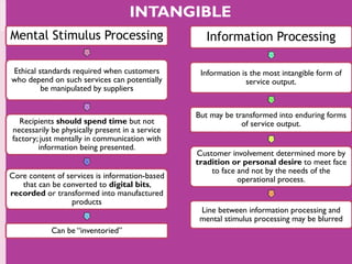 Mental Stimulus Processing
Ethical standards required when customers
who depend on such services can potentially
be manipulated by suppliers
Recipients should spend time but not
necessarily be physically present in a service
factory; just mentally in communication with
information being presented.
Core content of services is information-based
that can be converted to digital bits,
recorded or transformed into manufactured
products
Can be “inventoried”
Information Processing
Information is the most intangible form of
service output.
But may be transformed into enduring forms
of service output.
Customer involvement determined more by
tradition or personal desire to meet face
to face and not by the needs of the
operational process.
Line between information processing and
mental stimulus processing may be blurred
INTANGIBLE
 