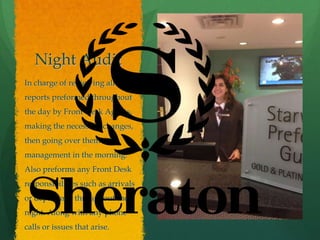 Night Audit
In charge of reviewing all the
reports preformed throughout
the day by Front Desk Agents,
making the necessary changes,
then going over them with
management in the morning.
Also preforms any Front Desk
responsibilities such as arrivals
or departures throughout the
night. Along with any phone
calls or issues that arise.
 