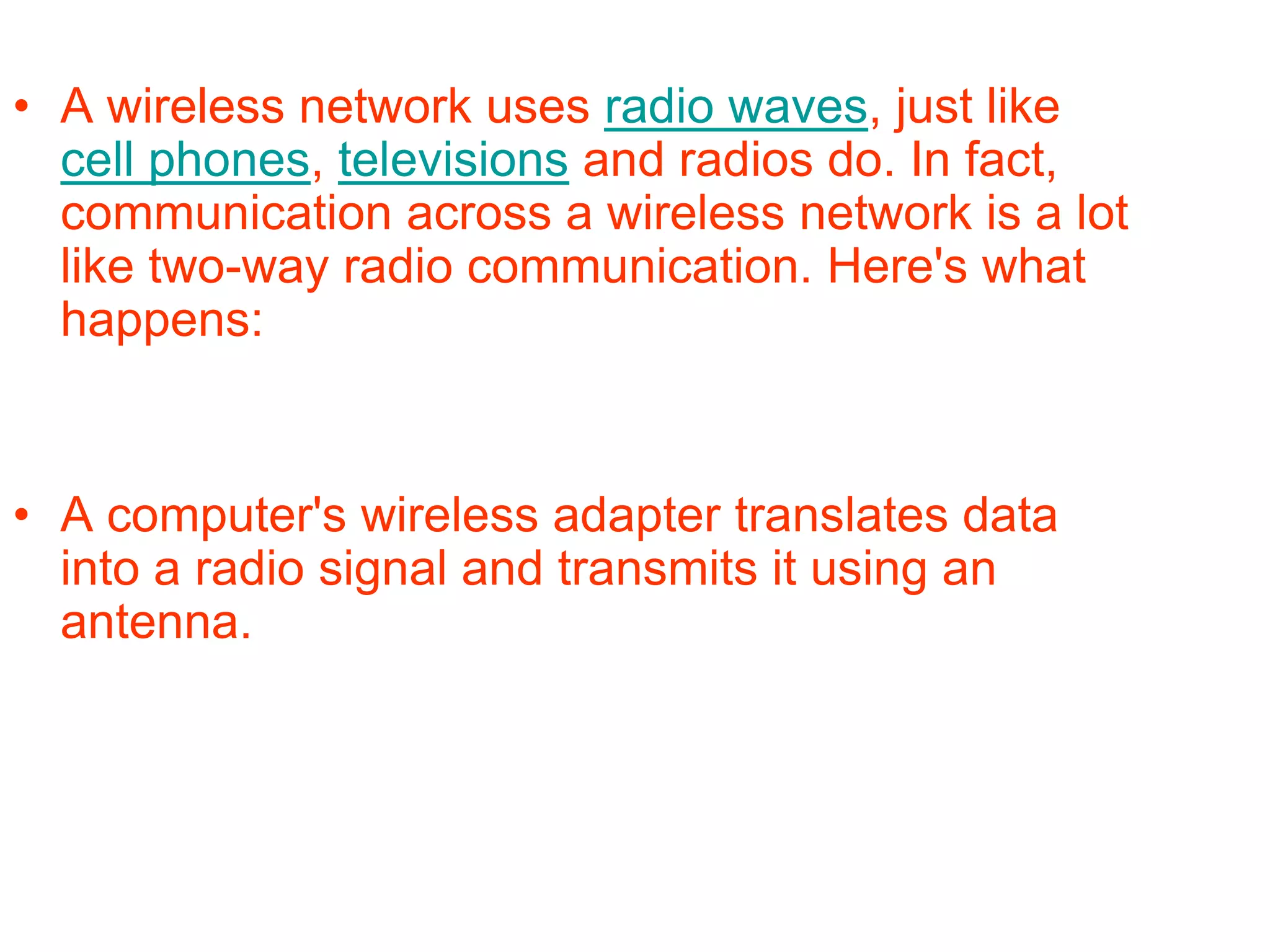 • A wireless network uses radio waves, just like
cell phones, televisions and radios do. In fact,
communication across a wireless network is a lot
like two-way radio communication. Here's what
happens:
• A computer's wireless adapter translates data
into a radio signal and transmits it using an
antenna.
 