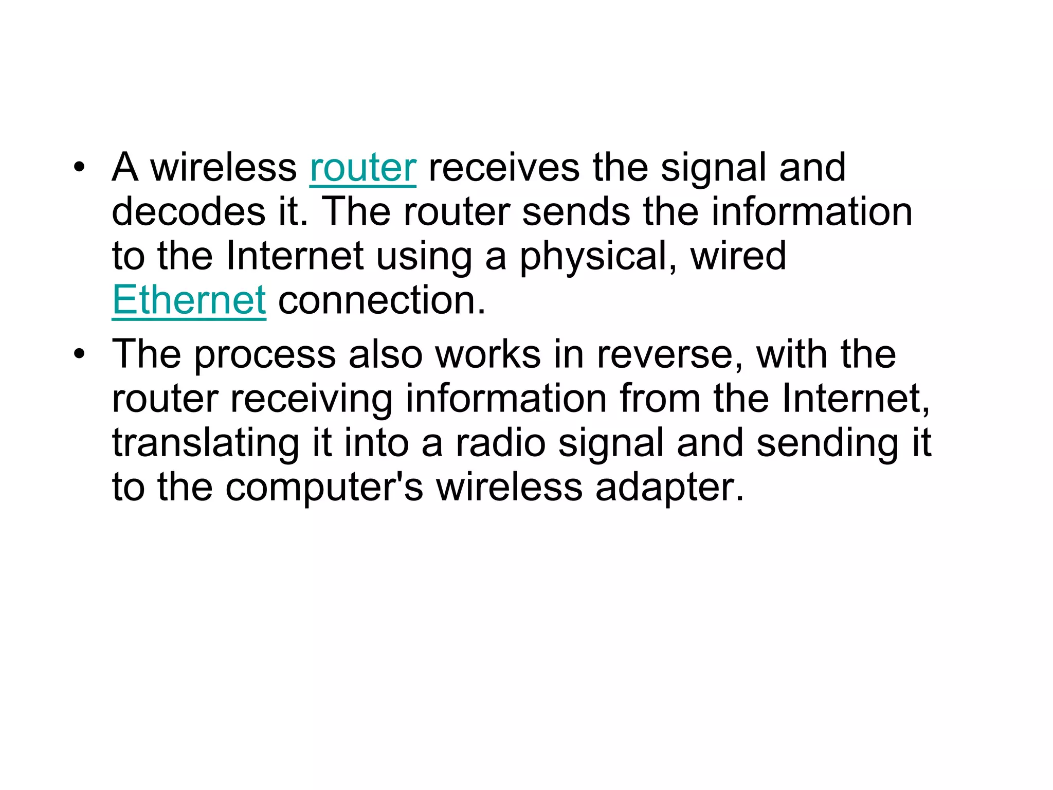 • A wireless router receives the signal and
decodes it. The router sends the information
to the Internet using a physical, wired
Ethernet connection.
• The process also works in reverse, with the
router receiving information from the Internet,
translating it into a radio signal and sending it
to the computer's wireless adapter.
 