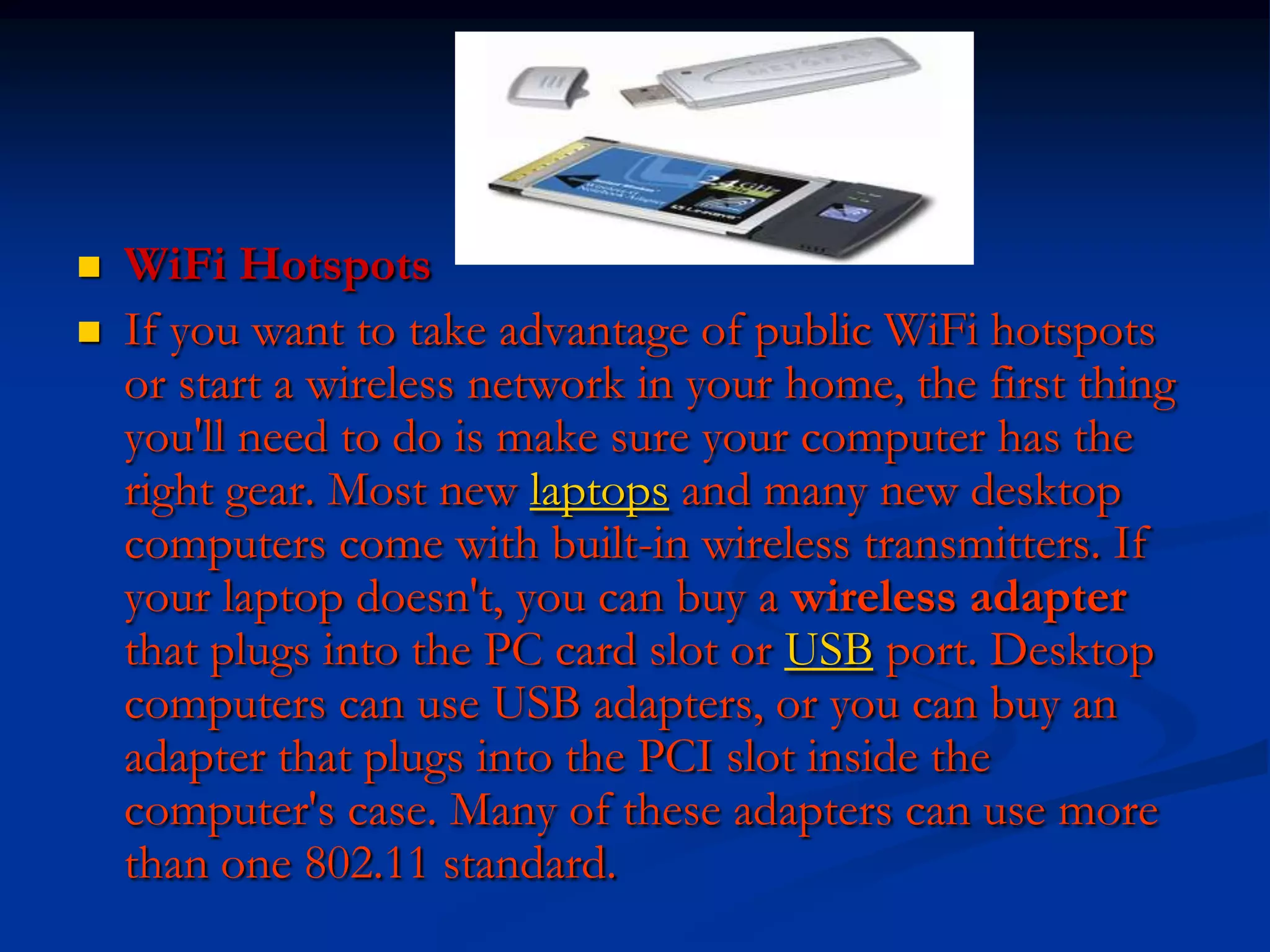  WiFi Hotspots
 If you want to take advantage of public WiFi hotspots
or start a wireless network in your home, the first thing
you'll need to do is make sure your computer has the
right gear. Most new laptops and many new desktop
computers come with built-in wireless transmitters. If
your laptop doesn't, you can buy a wireless adapter
that plugs into the PC card slot or USB port. Desktop
computers can use USB adapters, or you can buy an
adapter that plugs into the PCI slot inside the
computer's case. Many of these adapters can use more
than one 802.11 standard.
 