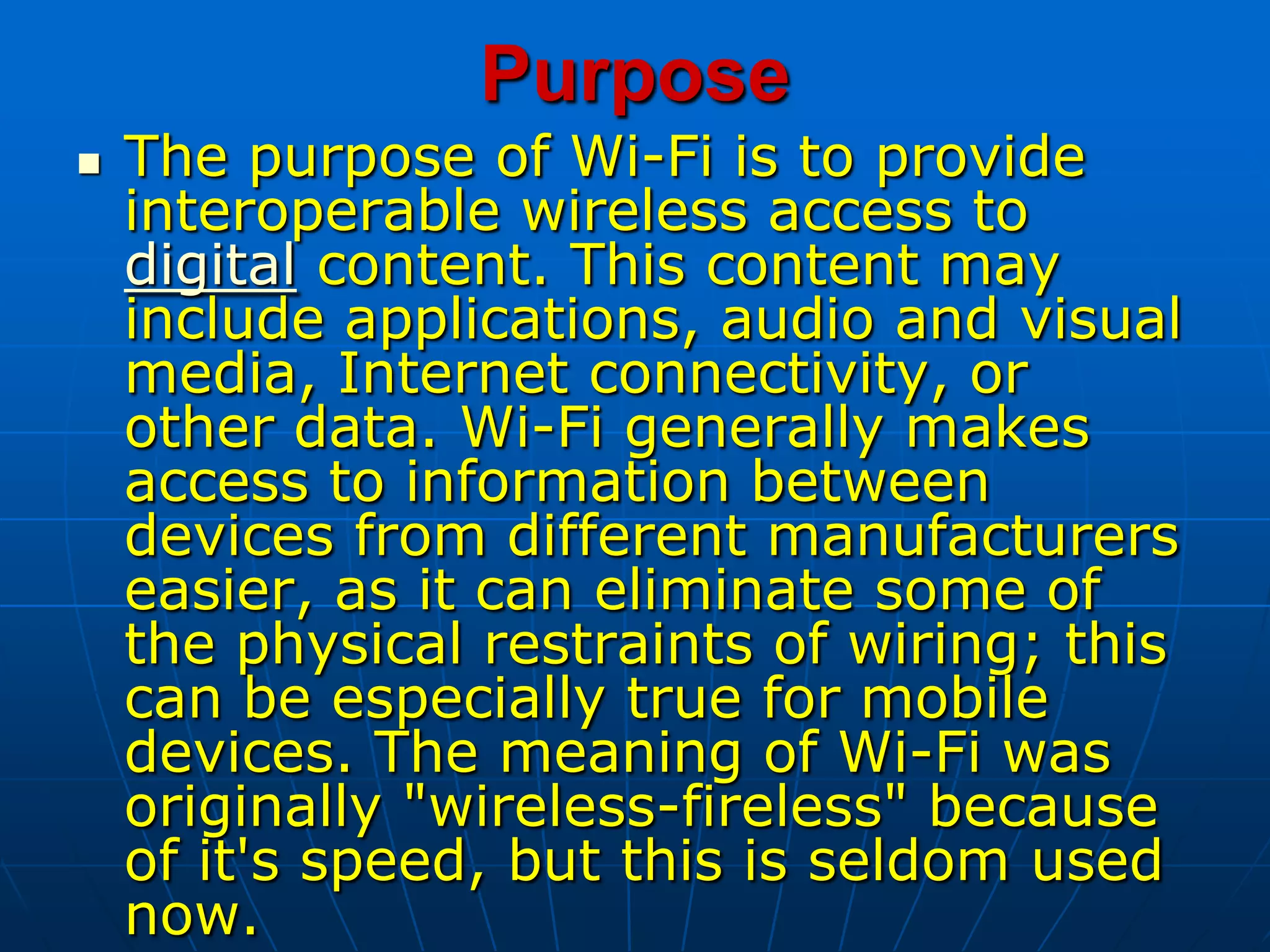 Purpose
 The purpose of Wi-Fi is to provide
interoperable wireless access to
digital content. This content may
include applications, audio and visual
media, Internet connectivity, or
other data. Wi-Fi generally makes
access to information between
devices from different manufacturers
easier, as it can eliminate some of
the physical restraints of wiring; this
can be especially true for mobile
devices. The meaning of Wi-Fi was
originally "wireless-fireless" because
of it's speed, but this is seldom used
now.
 