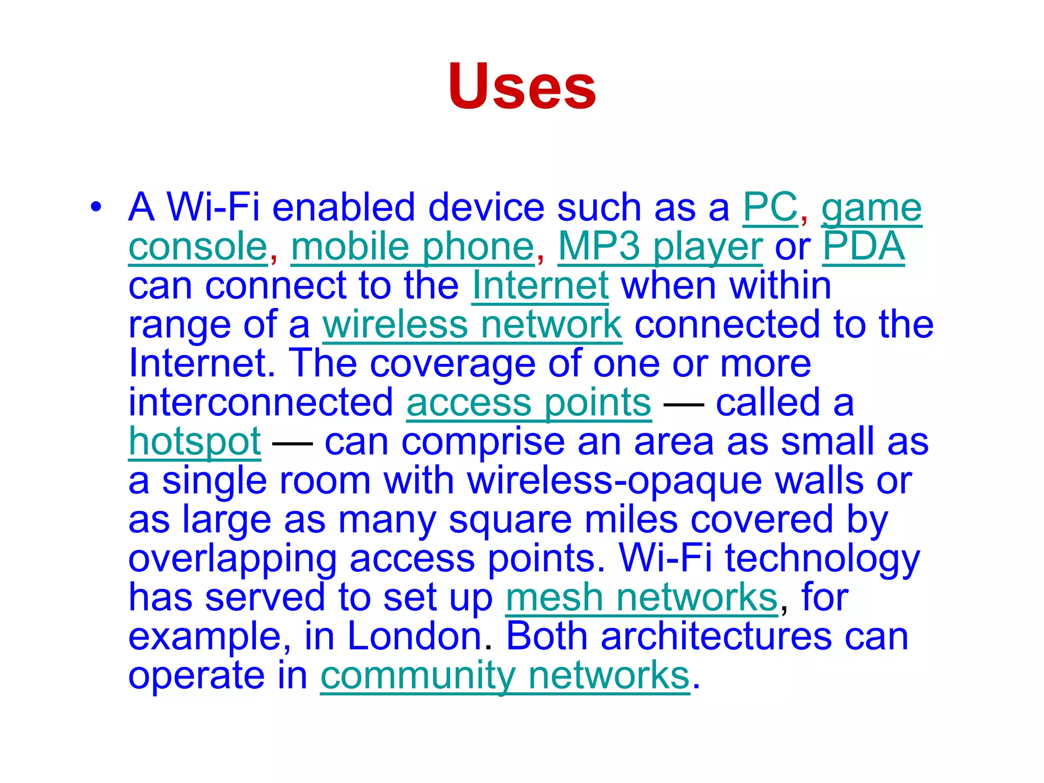 Uses
• A Wi-Fi enabled device such as a PC, game
console, mobile phone, MP3 player or PDA
can connect to the Internet when within
range of a wireless network connected to the
Internet. The coverage of one or more
interconnected access points — called a
hotspot — can comprise an area as small as
a single room with wireless-opaque walls or
as large as many square miles covered by
overlapping access points. Wi-Fi technology
has served to set up mesh networks, for
example, in London. Both architectures can
operate in community networks.
 