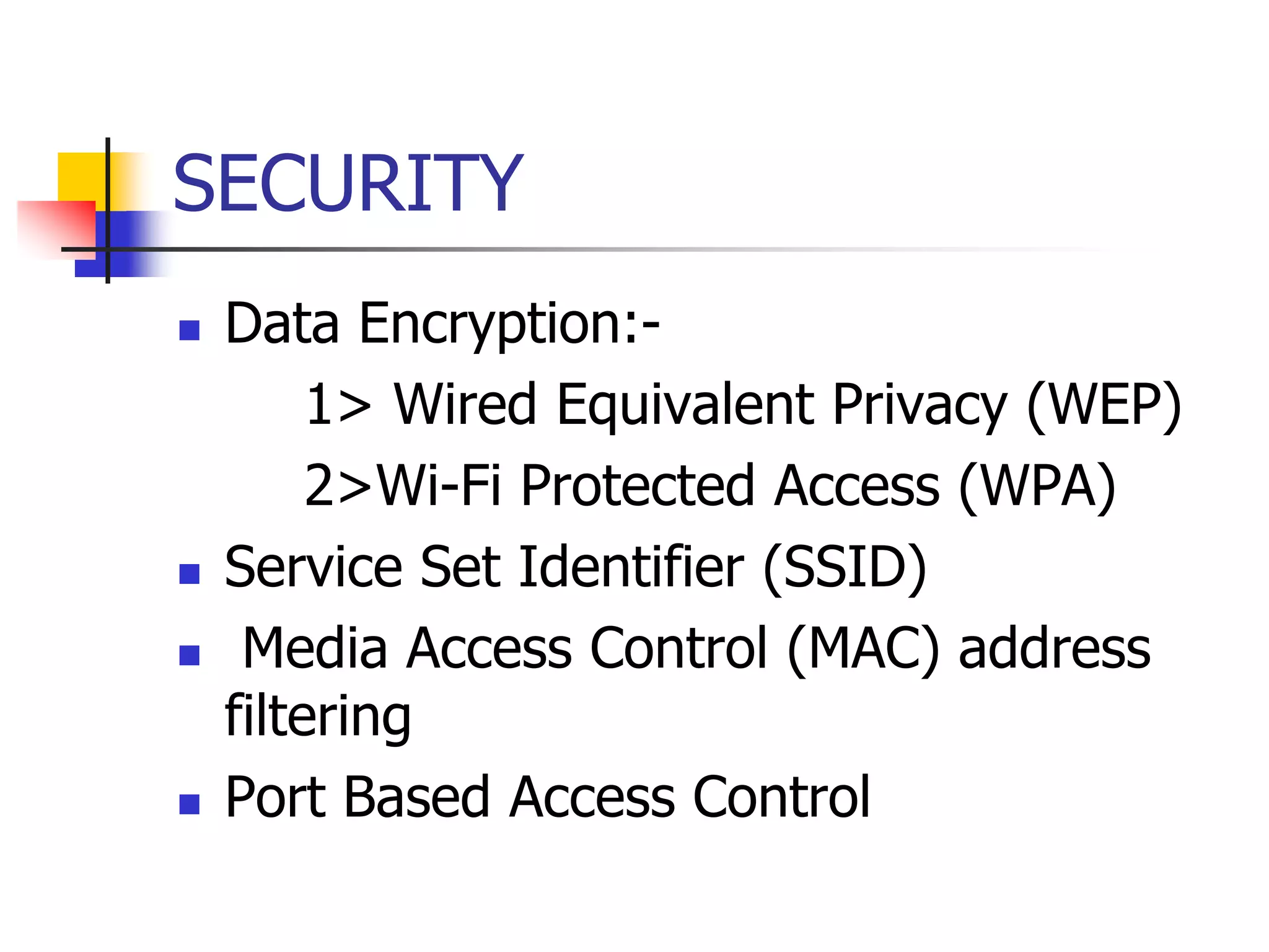 SECURITY
 Data Encryption:-
1> Wired Equivalent Privacy (WEP)
2>Wi-Fi Protected Access (WPA)
 Service Set Identifier (SSID)
 Media Access Control (MAC) address
filtering
 Port Based Access Control
 