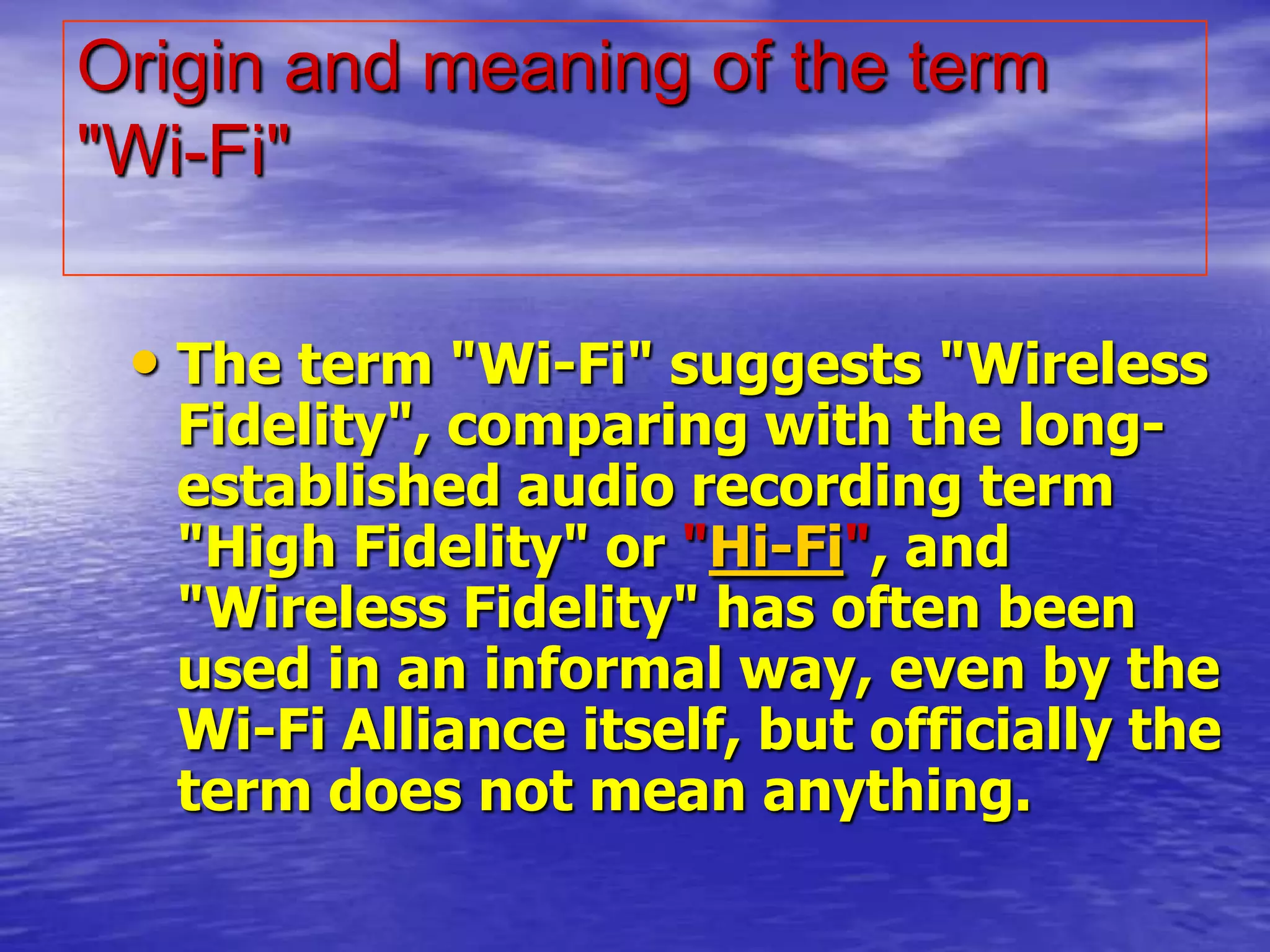 Origin and meaning of the term
"Wi-Fi"
• The term "Wi-Fi" suggests "Wireless
Fidelity", comparing with the long-
established audio recording term
"High Fidelity" or "Hi-Fi", and
"Wireless Fidelity" has often been
used in an informal way, even by the
Wi-Fi Alliance itself, but officially the
term does not mean anything.
 