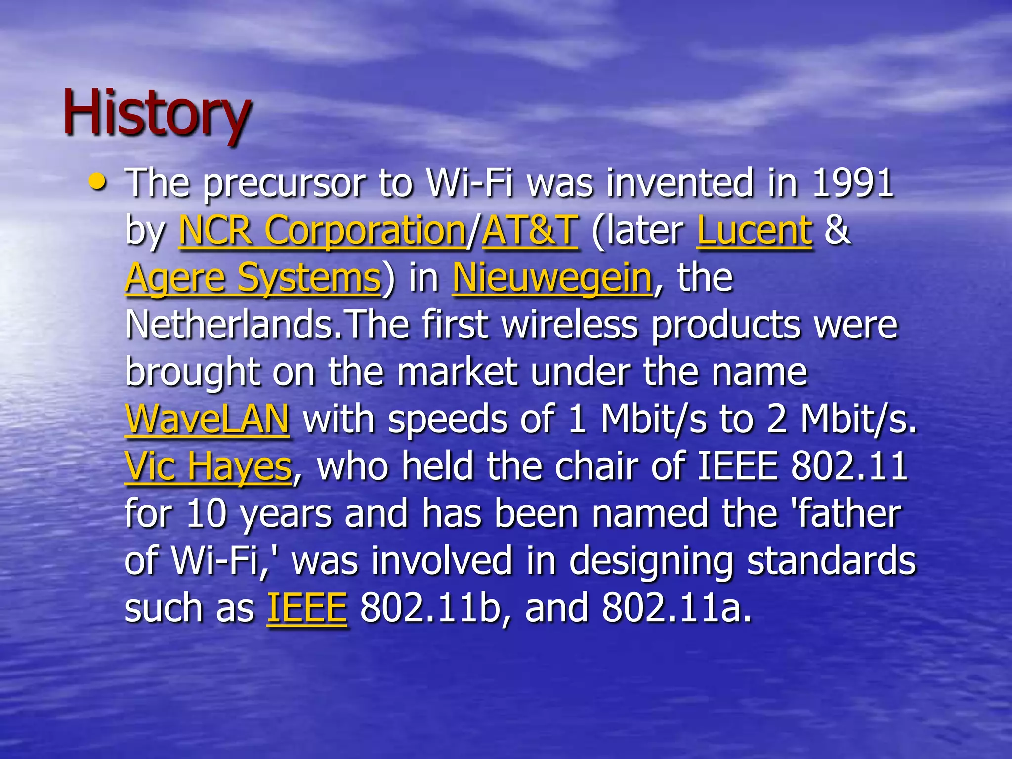 History
• The precursor to Wi-Fi was invented in 1991
by NCR Corporation/AT&T (later Lucent &
Agere Systems) in Nieuwegein, the
Netherlands.The first wireless products were
brought on the market under the name
WaveLAN with speeds of 1 Mbit/s to 2 Mbit/s.
Vic Hayes, who held the chair of IEEE 802.11
for 10 years and has been named the 'father
of Wi-Fi,' was involved in designing standards
such as IEEE 802.11b, and 802.11a.
 