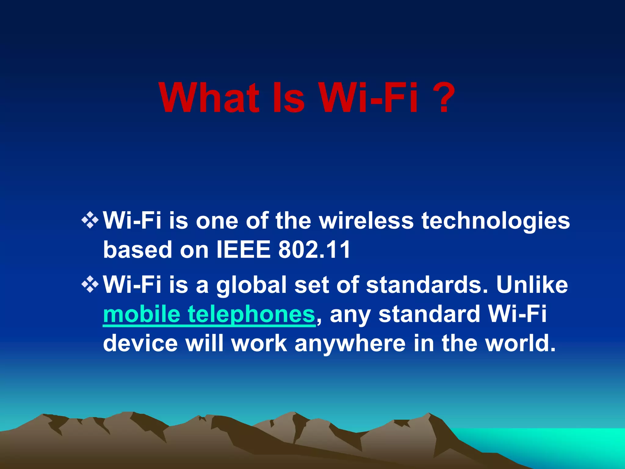 Wi-Fi is one of the wireless technologies
based on IEEE 802.11
Wi-Fi is a global set of standards. Unlike
mobile telephones, any standard Wi-Fi
device will work anywhere in the world.
What Is Wi-Fi ?
 