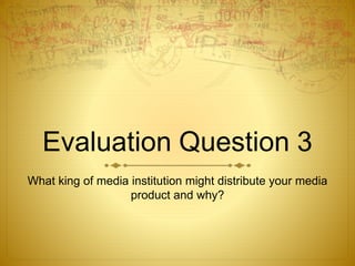 Evaluation Question 3
What king of media institution might distribute your media
product and why?
 