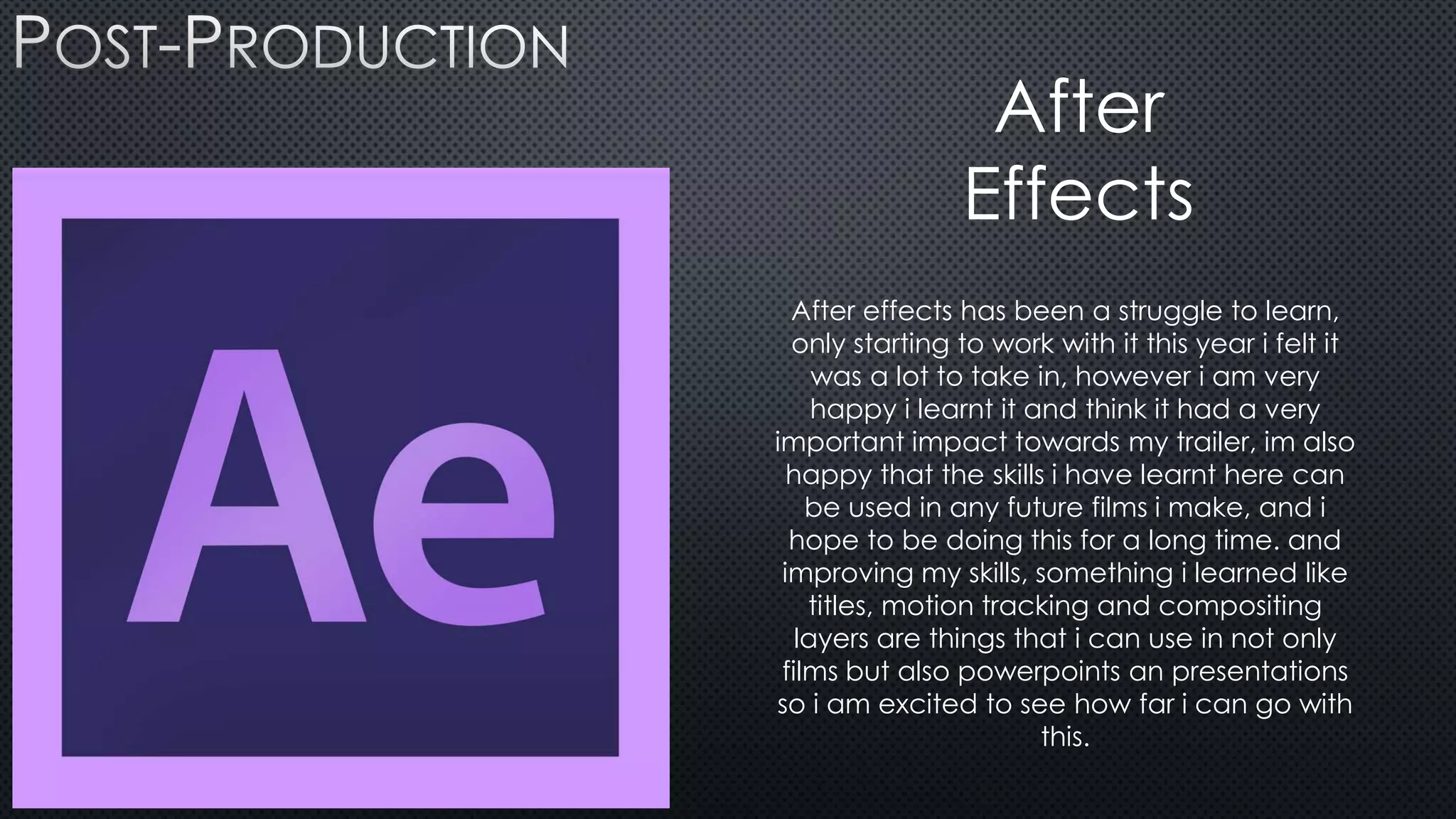 •
After
Effects
After effects has been a struggle to learn,
only starting to work with it this year i felt it
was a lot to take in, however i am very
happy i learnt it and think it had a very
important impact towards my trailer, im also
happy that the skills i have learnt here can
be used in any future films i make, and i
hope to be doing this for a long time. and
improving my skills, something i learned like
titles, motion tracking and compositing
layers are things that i can use in not only
films but also powerpoints an presentations
so i am excited to see how far i can go with
this.
 