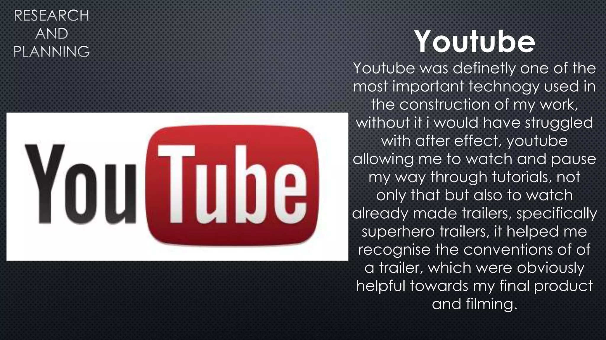 Youtube
Youtube was definetly one of the
most important technogy used in
the construction of my work,
without it i would have struggled
with after effect, youtube
allowing me to watch and pause
my way through tutorials, not
only that but also to watch
already made trailers, specifically
superhero trailers, it helped me
recognise the conventions of of
a trailer, which were obviously
helpful towards my final product
and filming.
 