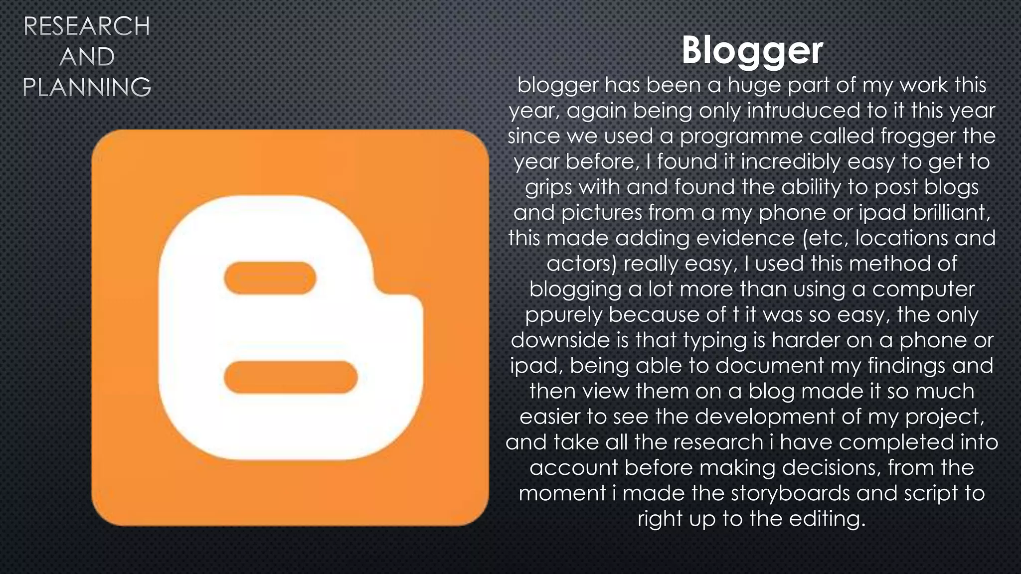 Blogger
blogger has been a huge part of my work this
year, again being only intruduced to it this year
since we used a programme called frogger the
year before, I found it incredibly easy to get to
grips with and found the ability to post blogs
and pictures from a my phone or ipad brilliant,
this made adding evidence (etc, locations and
actors) really easy, I used this method of
blogging a lot more than using a computer
ppurely because of t it was so easy, the only
downside is that typing is harder on a phone or
ipad, being able to document my findings and
then view them on a blog made it so much
easier to see the development of my project,
and take all the research i have completed into
account before making decisions, from the
moment i made the storyboards and script to
right up to the editing.
 