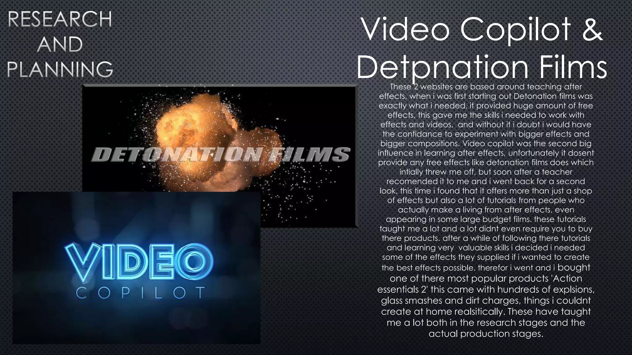 Video Copilot &
Detpnation FilmsThese 2 websites are based around teaching after
effects, when i was first starting out Detonation films was
exactly what i needed, it provided huge amount of free
effects, this gave me the skills i needed to work with
effects and videos, and without it i doubt i would have
the confidance to experiment with bigger effects and
bigger compositions. Video copilot was the second big
influence in learning after effects, unfortunately it dosent
provide any free effects like detonation films does which
intially threw me off, but soon after a teacher
recomended it to me and i went back for a second
look, this time i found that it offers more than just a shop
of effects but also a lot of tutorials from people who
actually make a living from after effects, even
appearing in some large budget films. these tutorials
taught me a lot and a lot didnt even require you to buy
there products. after a while of following there tutorials
and learning very valuable skills i decided i needed
some of the effects they supplied if i wanted to create
the best effects possible. therefor i went and i bought
one of there most popular products 'Action
essentials 2' this came with hundreds of explsions,
glass smashes and dirt charges, things i couldnt
create at home realsitically. These have taught
me a lot both in the research stages and the
actual production stages.
 