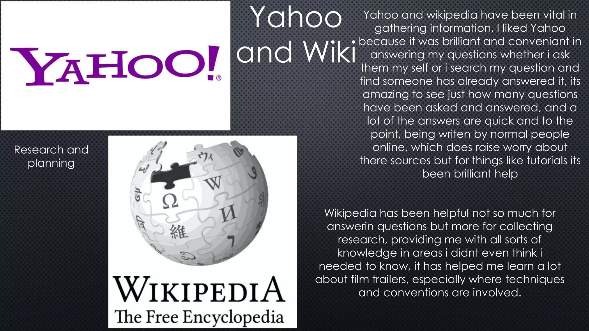 Yahoo
and Wiki
Yahoo and wikipedia have been vital in
gathering information, I liked Yahoo
because it was brilliant and conveniant in
answering my questions whether i ask
them my self or i search my question and
find someone has already answered it, its
amazing to see just how many questions
have been asked and answered, and a
lot of the answers are quick and to the
point, being writen by normal people
online, which does raise worry about
there sources but for things like tutorials its
been brilliant help
Wikipedia has been helpful not so much for
answerin questions but more for collecting
research, providing me with all sorts of
knowledge in areas i didnt even think i
needed to know, it has helped me learn a lot
about film trailers, especially where techniques
and conventions are involved.
Research and
planning
 