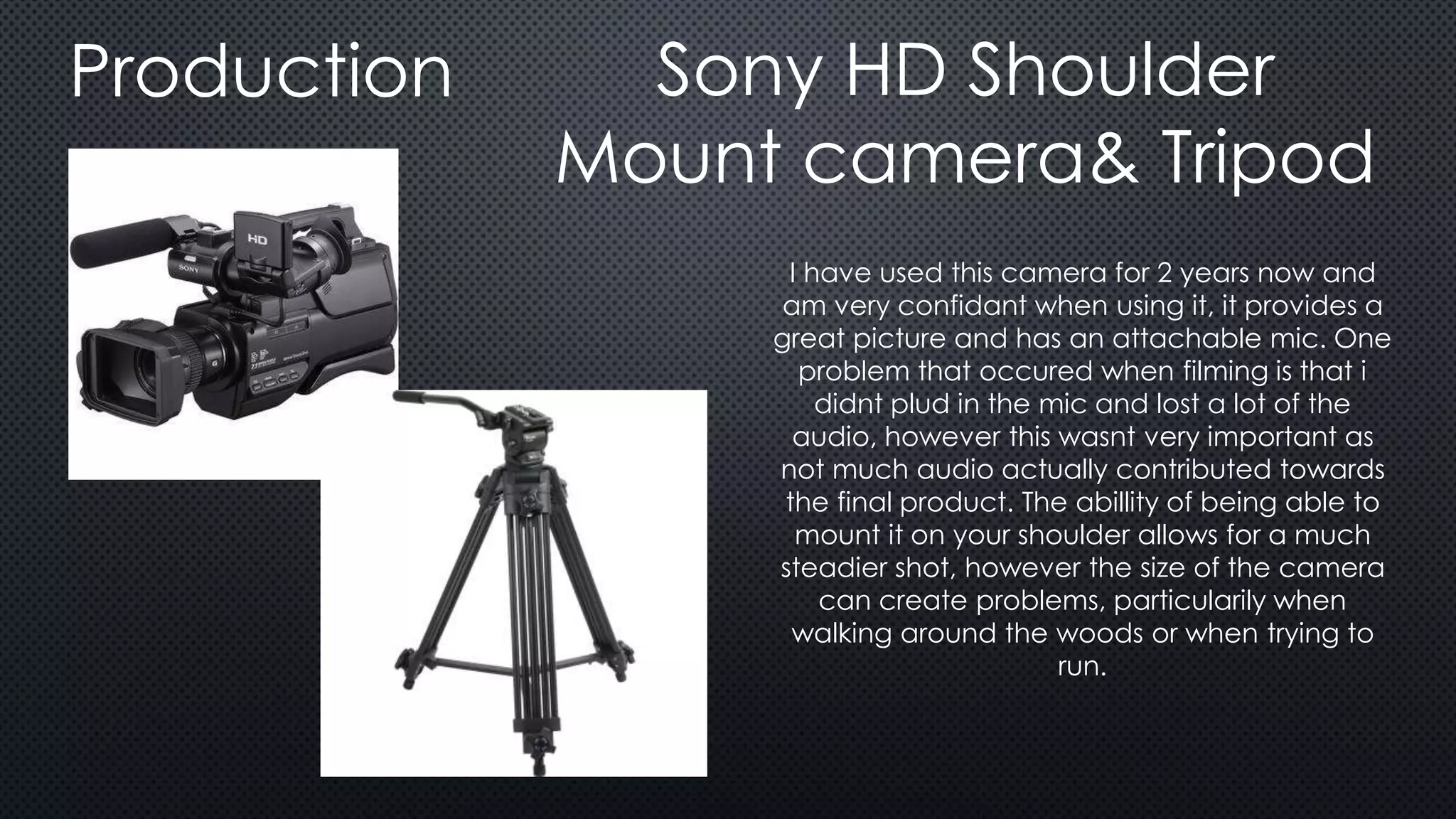 Production Sony HD Shoulder
Mount camera& Tripod
I have used this camera for 2 years now and
am very confidant when using it, it provides a
great picture and has an attachable mic. One
problem that occured when filming is that i
didnt plud in the mic and lost a lot of the
audio, however this wasnt very important as
not much audio actually contributed towards
the final product. The abillity of being able to
mount it on your shoulder allows for a much
steadier shot, however the size of the camera
can create problems, particularily when
walking around the woods or when trying to
run.
 