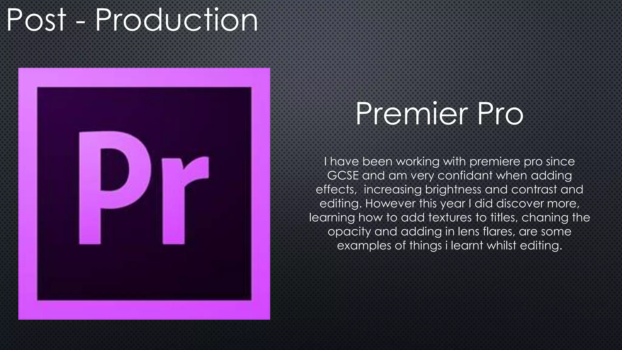 Post - Production
I have been working with premiere pro since
GCSE and am very confidant when adding
effects, increasing brightness and contrast and
editing. However this year I did discover more,
learning how to add textures to titles, chaning the
opacity and adding in lens flares, are some
examples of things i learnt whilst editing.
Premier Pro
 