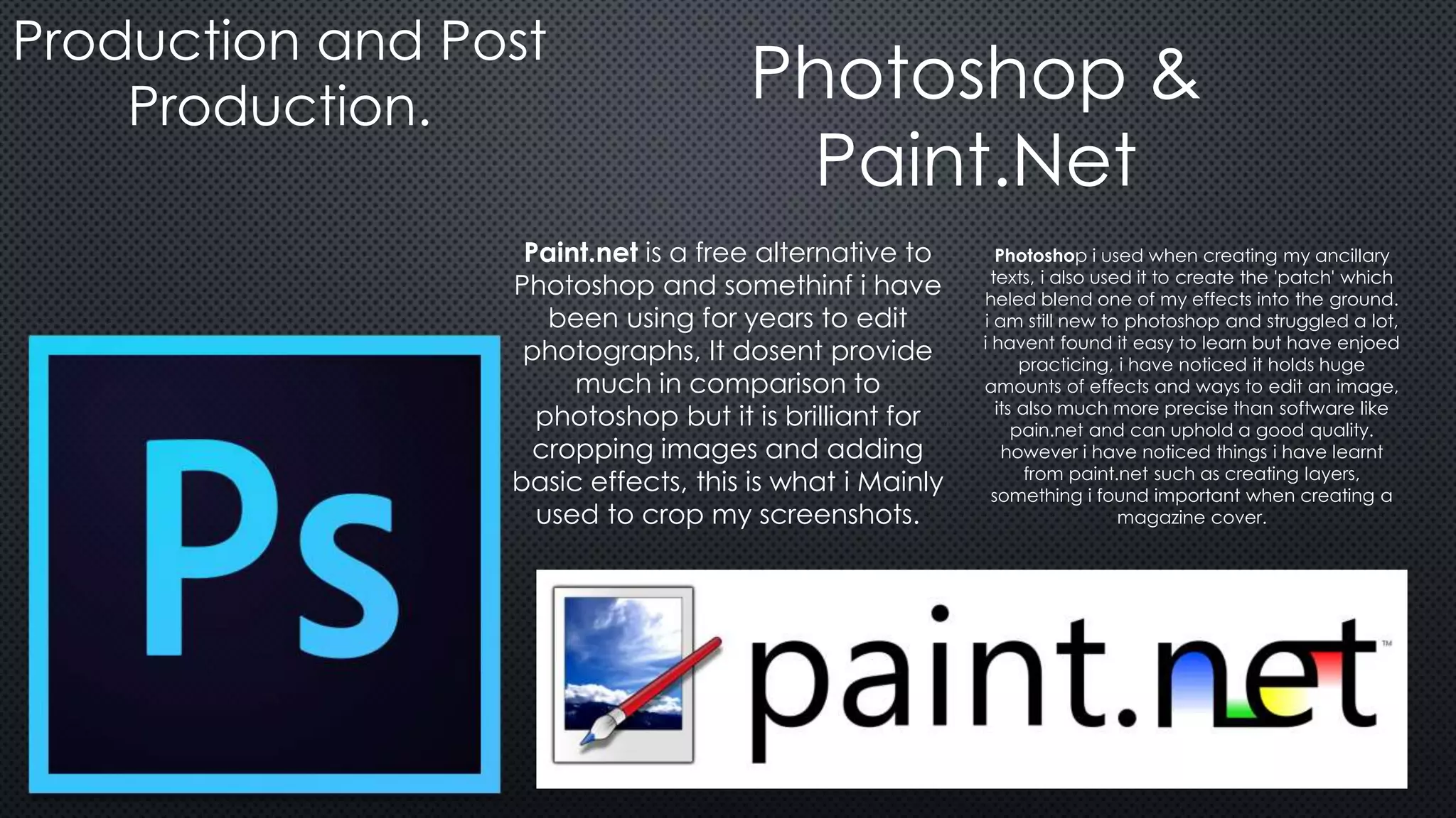 Production and Post
Production. Photoshop &
Paint.Net
Paint.net is a free alternative to
Photoshop and somethinf i have
been using for years to edit
photographs, It dosent provide
much in comparison to
photoshop but it is brilliant for
cropping images and adding
basic effects, this is what i Mainly
used to crop my screenshots.
Photoshop i used when creating my ancillary
texts, i also used it to create the 'patch' which
heled blend one of my effects into the ground.
i am still new to photoshop and struggled a lot,
i havent found it easy to learn but have enjoed
practicing, i have noticed it holds huge
amounts of effects and ways to edit an image,
its also much more precise than software like
pain.net and can uphold a good quality.
however i have noticed things i have learnt
from paint.net such as creating layers,
something i found important when creating a
magazine cover.
 