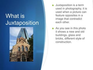 What is
Juxtaposition
S Juxtaposition is a term
used in photography, it is
used when a picture can
feature opposites in a
image that contradict
each other.
S As you see in this photo
it shows a new and old
buildings, glass and
bricks, different style of
construction.