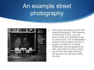 An example street
photography
S This photo was taken by Eric Kim
street photography. The meaning
of this photo is love, you just
have to look at it carefully to see
it is about love, The condensation
makes a heart pattern and the 2
people are either in a strong
relationship and are going to be
with each other for ever, or they
are on their first date and they
are going to be with each other
for ever.