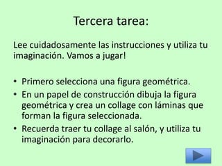 Tercera tarea:
Lee cuidadosamente las instrucciones y utiliza tu
imaginación. Vamos a jugar!
• Primero selecciona una figura geométrica.
• En un papel de construcción dibuja la figura
geométrica y crea un collage con láminas que
forman la figura seleccionada.
• Recuerda traer tu collage al salón, y utiliza tu
imaginación para decorarlo.
 