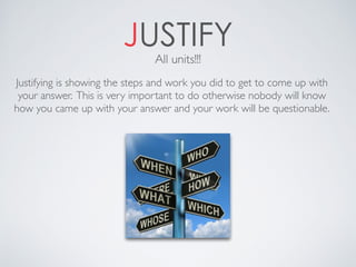 JUSTIFY
Justifying is showing the steps and work you did to get to come up with
your answer. This is very important to do otherwise nobody will know
how you came up with your answer and your work will be questionable.
All units!!!
 