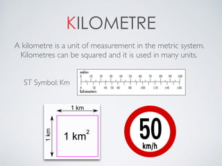 KILOMETRE
A kilometre is a unit of measurement in the metric system.
Kilometres can be squared and it is used in many units.
ST Symbol: Km
 
