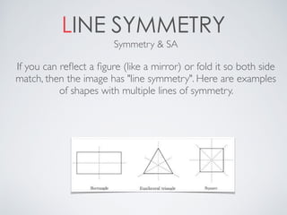 LINE SYMMETRY
If you can reﬂect a ﬁgure (like a mirror) or fold it so both side
match, then the image has "line symmetry". Here are examples
of shapes with multiple lines of symmetry.
Symmetry & SA
 
