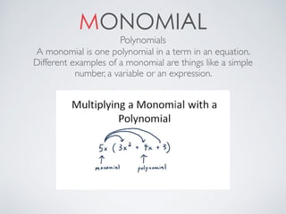 MONOMIAL
A monomial is one polynomial in a term in an equation.
Different examples of a monomial are things like a simple
number, a variable or an expression.
Polynomials
 