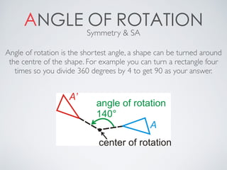 ANGLE OF ROTATIONSymmetry & SA
Angle of rotation is the shortest angle, a shape can be turned around
the centre of the shape. For example you can turn a rectangle four
times so you divide 360 degrees by 4 to get 90 as your answer.
 