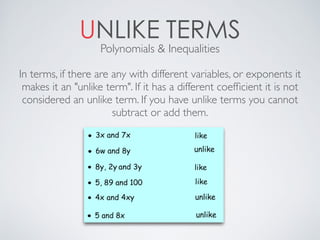 UNLIKE TERMS
Polynomials & Inequalities
In terms, if there are any with different variables, or exponents it
makes it an "unlike term". If it has a different coefﬁcient it is not
considered an unlike term. If you have unlike terms you cannot
subtract or add them.
 