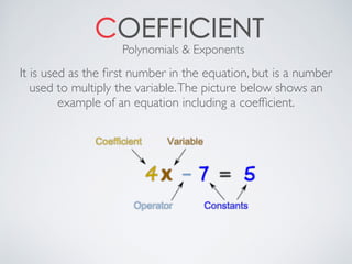 COEFFICIENT
It is used as the ﬁrst number in the equation, but is a number
used to multiply the variable.The picture below shows an
example of an equation including a coefﬁcient.
Polynomials & Exponents
 