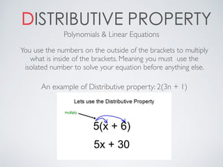 DISTRIBUTIVE PROPERTY
You use the numbers on the outside of the brackets to multiply
what is inside of the brackets. Meaning you must use the
isolated number to solve your equation before anything else.
Polynomials & Linear Equations
An example of Distributive property: 2(3n + 1)
 