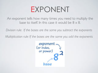 EXPONENT
An exponent tells how many times you need to multiply the
base to itself. In this case it would be 8 x 8.
Division rule: If the bases are the same you subtract the exponents
Multiplication rule: If the bases are the same you add the exponents
 